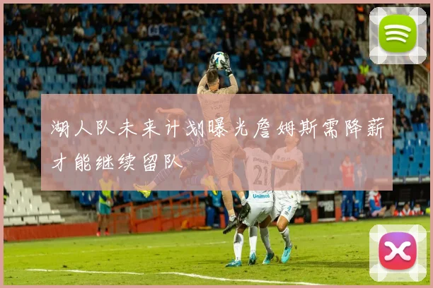 湖人队未来计划曝光詹姆斯需降薪才能继续留队