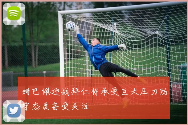 姆巴佩迎战拜仁将承受巨大压力防守态度备受关注
