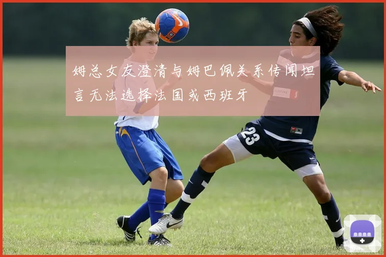 姆总女友澄清与姆巴佩关系传闻坦言无法选择法国或西班牙