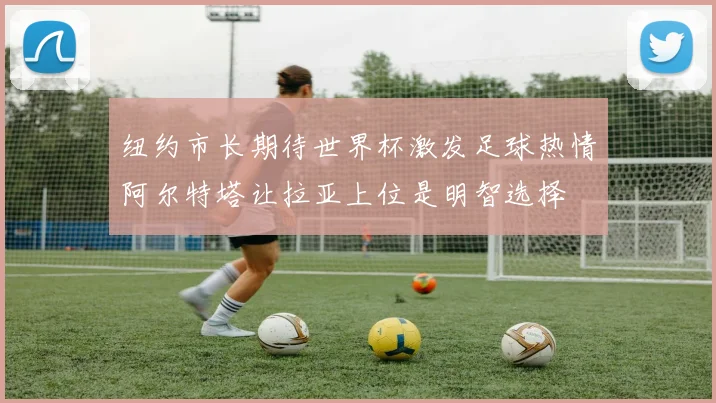纽约市长期待世界杯激发足球热情阿尔特塔让拉亚上位是明智选择