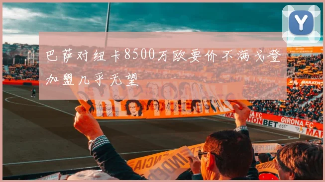 巴萨对纽卡8500万欧要价不满戈登加盟几乎无望