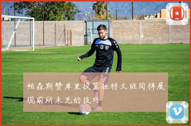 帕森斯赞库里投篮独特文班同样展现前所未见的技巧