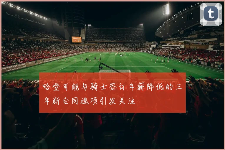 哈登可能与骑士签订年薪降低的三年新合同选项引发关注