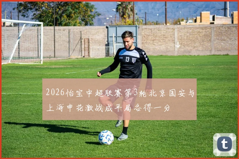 2026怡宝中超联赛第3轮北京国安与上海申花激战成平局各得一分